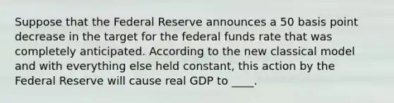 Suppose that the Federal Reserve announces a 50 basis point decrease in the target for the federal funds rate that was completely anticipated. According to the new classical model and with everything else held constant, this action by the Federal Reserve will cause real GDP to ____.