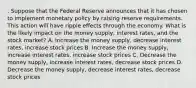 . Suppose that the Federal Reserve announces that it has chosen to implement monetary policy by raising reserve requirements. This action will have ripple effects through the economy. What is the likely impact on the money supply, interest rates, and the stock market? A. Increase the money supply, decrease interest rates, increase stock prices B. Increase the money supply, increase interest rates, increase stock prices C. Decrease the money supply, increase interest rates, decrease stock prices D. Decrease the money supply, decrease interest rates, decrease stock prices