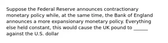 Suppose the Federal Reserve announces contractionary monetary policy while, at the same time, the Bank of England announces a more expansionary monetary policy. Everything else held constant, this would cause the UK pound to ______ against the U.S. dollar