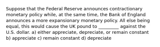 Suppose that the Federal Reserve announces contractionary monetary policy while, at the same time, the Bank of England announces a more expansionary monetary policy. All else being equal, this would cause the UK pound to _________ against the U.S. dollar. a) either appreciate, depreciate, or remain constant b) appreciate c) remain constant d) depreciate