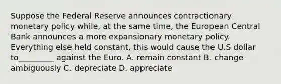 Suppose the Federal Reserve announces contractionary monetary policy while, at the same time, the European Central Bank announces a more expansionary monetary policy. Everything else held constant, this would cause the U.S dollar to_________ against the Euro. A. remain constant B. change ambiguously C. depreciate D. appreciate