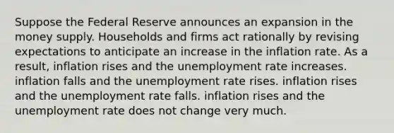 Suppose the Federal Reserve announces an expansion in the money supply. Households and firms act rationally by revising expectations to anticipate an increase in the inflation rate. As a result, inflation rises and the unemployment rate increases. inflation falls and the unemployment rate rises. inflation rises and the unemployment rate falls. inflation rises and the unemployment rate does not change very much.