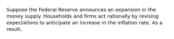 Suppose the Federal Reserve announces an expansion in the money supply. Households and firms act rationally by revising expectations to anticipate an increase in the inflation rate. As a result,