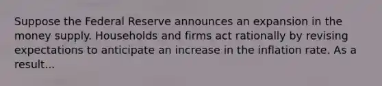 Suppose the Federal Reserve announces an expansion in the money supply. Households and firms act rationally by revising expectations to anticipate an increase in the inflation rate. As a result...