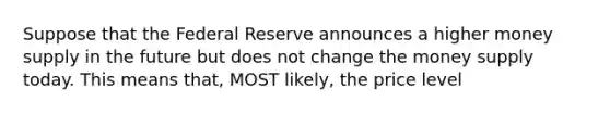 Suppose that the Federal Reserve announces a higher money supply in the future but does not change the money supply today. This means that, MOST likely, the price level