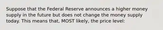 Suppose that the Federal Reserve announces a higher money supply in the future but does not change the money supply today. This means that, MOST likely, the price level: