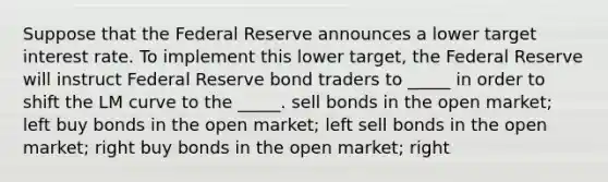 Suppose that the Federal Reserve announces a lower target interest rate. To implement this lower target, the Federal Reserve will instruct Federal Reserve bond traders to _____ in order to shift the LM curve to the _____. sell bonds in the open market; left buy bonds in the open market; left sell bonds in the open market; right buy bonds in the open market; right