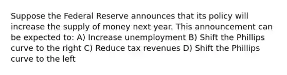 Suppose the Federal Reserve announces that its policy will increase the supply of money next year. This announcement can be expected to: A) Increase unemployment B) Shift the Phillips curve to the right C) Reduce tax revenues D) Shift the Phillips curve to the left