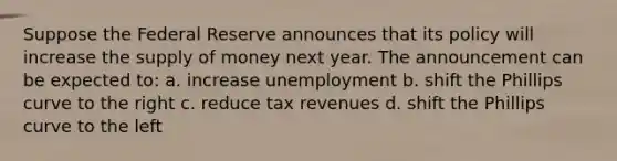 Suppose the Federal Reserve announces that its policy will increase the supply of money next year. The announcement can be expected to: a. increase unemployment b. shift the Phillips curve to the right c. reduce tax revenues d. shift the Phillips curve to the left