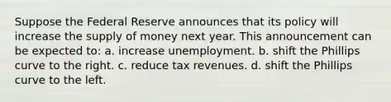 Suppose the Federal Reserve announces that its policy will increase the <a href='https://www.questionai.com/knowledge/kUIOOoB75i-supply-of-money' class='anchor-knowledge'>supply of money</a> next year. This announcement can be expected to: a. increase unemployment. b. shift the Phillips curve to the right. c. reduce tax revenues. d. shift the Phillips curve to the left.