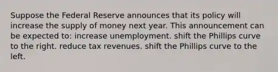 Suppose the Federal Reserve announces that its policy will increase the supply of money next year. This announcement can be expected to: increase unemployment. shift the Phillips curve to the right. reduce tax revenues. shift the Phillips curve to the left.