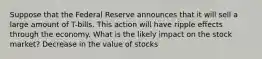 Suppose that the Federal Reserve announces that it will sell a large amount of T-bills. This action will have ripple effects through the economy. What is the likely impact on the stock market? Decrease in the value of stocks