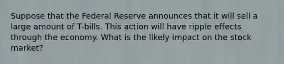 Suppose that the Federal Reserve announces that it will sell a large amount of T-bills. This action will have ripple effects through the economy. What is the likely impact on the stock market?