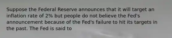 Suppose the Federal Reserve announces that it will target an inflation rate of​ 2% but people do not believe the​ Fed's announcement because of the​ Fed's failure to hit its targets in the past. The Fed is said to