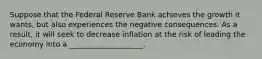 Suppose that the Federal Reserve Bank achieves the growth it wants, but also experiences the negative consequences. As a result, it will seek to decrease inflation at the risk of leading the economy into a ____________________.