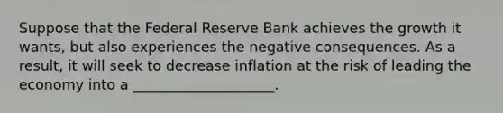 Suppose that the Federal Reserve Bank achieves the growth it wants, but also experiences the negative consequences. As a result, it will seek to decrease inflation at the risk of leading the economy into a ____________________.