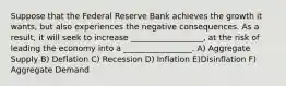 Suppose that the Federal Reserve Bank achieves the growth it wants, but also experiences the negative consequences. As a result, it will seek to increase __________________, at the risk of leading the economy into a _________________. A) Aggregate Supply B) Deflation C) Recession D) Inflation E)Disinflation F) Aggregate Demand