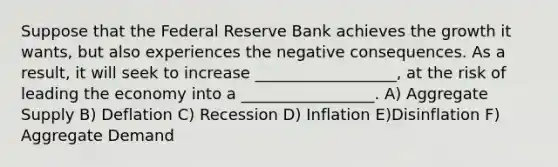 Suppose that the Federal Reserve Bank achieves the growth it wants, but also experiences the negative consequences. As a result, it will seek to increase __________________, at the risk of leading the economy into a _________________. A) Aggregate Supply B) Deflation C) Recession D) Inflation E)Disinflation F) Aggregate Demand