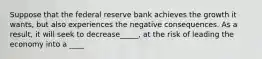 Suppose that the federal reserve bank achieves the growth it wants, but also experiences the negative consequences. As a result, it will seek to decrease_____, at the risk of leading the economy into a ____