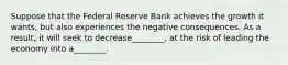 Suppose that the Federal Reserve Bank achieves the growth it wants, but also experiences the negative consequences. As a result, it will seek to decrease________, at the risk of leading the economy into a________.