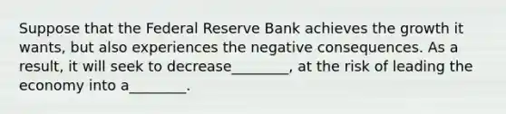 Suppose that the Federal Reserve Bank achieves the growth it wants, but also experiences the negative consequences. As a result, it will seek to decrease________, at the risk of leading the economy into a________.