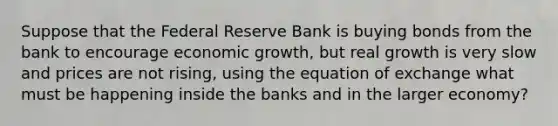 Suppose that the Federal Reserve Bank is buying bonds from the bank to encourage economic growth, but real growth is very slow and prices are not rising, using the equation of exchange what must be happening inside the banks and in the larger economy?