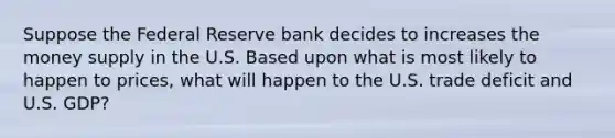 Suppose the Federal Reserve bank decides to increases the money supply in the U.S. Based upon what is most likely to happen to prices, what will happen to the U.S. trade deficit and U.S. GDP?