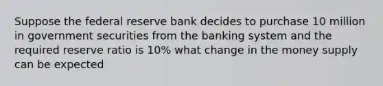 Suppose the federal reserve bank decides to purchase 10 million in government securities from the banking system and the required reserve ratio is 10% what change in the money supply can be expected