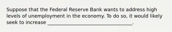 Suppose that the Federal Reserve Bank wants to address high levels of unemployment in the economy. To do so, it would likely seek to increase ___________________________________.