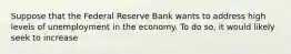 Suppose that the Federal Reserve Bank wants to address high levels of unemployment in the economy. To do so, it would likely seek to increase