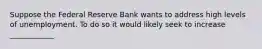 Suppose the Federal Reserve Bank wants to address high levels of unemployment. To do so it would likely seek to increase ____________