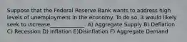 Suppose that the Federal Reserve Bank wants to address high levels of unemployment in the economy. To do so, it would likely seek to increase_____________. A) Aggregate Supply B) Deflation C) Recession D) Inflation E)Disinflation F) Aggregate Demand