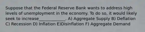 Suppose that the Federal Reserve Bank wants to address high levels of unemployment in the economy. To do so, it would likely seek to increase_____________. A) Aggregate Supply B) Deflation C) Recession D) Inflation E)Disinflation F) Aggregate Demand