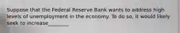 Suppose that the Federal Reserve Bank wants to address high levels of unemployment in the economy. To do so, it would likely seek to increase________