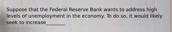 Suppose that the Federal Reserve Bank wants to address high levels of unemployment in the economy. To do so, it would likely seek to increase________