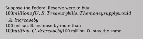 Suppose the Federal Reserve were to buy 100 million of U.S. Treasury bills. The money supply would: A. increase by100 million. B. increase by more than 100 million. C. decrease by100 million. D. stay the same.