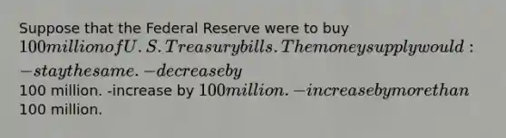 Suppose that the Federal Reserve were to buy 100 million of U.S. Treasury bills. The money supply would: -stay the same. -decrease by100 million. -increase by 100 million. -increase by more than100 million.