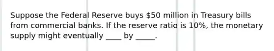 Suppose the Federal Reserve buys 50 million in Treasury bills from commercial banks. If the reserve ratio is 10%, the monetary supply might eventually ____ by _____.