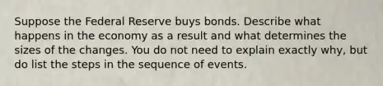 Suppose the Federal Reserve buys bonds. Describe what happens in the economy as a result and what determines the sizes of the changes. You do not need to explain exactly why, but do list the steps in the sequence of events.