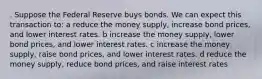 . Suppose the Federal Reserve buys bonds. We can expect this transaction to: a reduce the money supply, increase bond prices, and lower interest rates. b increase the money supply, lower bond prices, and lower interest rates. c increase the money supply, raise bond prices, and lower interest rates. d reduce the money supply, reduce bond prices, and raise interest rates