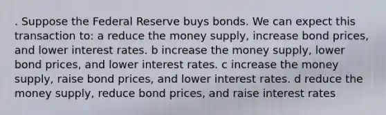 . Suppose the Federal Reserve buys bonds. We can expect this transaction to: a reduce the money supply, increase bond prices, and lower interest rates. b increase the money supply, lower bond prices, and lower interest rates. c increase the money supply, raise bond prices, and lower interest rates. d reduce the money supply, reduce bond prices, and raise interest rates