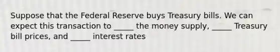 Suppose that the Federal Reserve buys Treasury bills. We can expect this transaction to _____ the money supply, _____ Treasury bill prices, and _____ interest rates