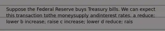 Suppose the Federal Reserve buys Treasury bills. We can expect this transaction tothe moneysupply andinterest rates. a reduce; lower b increase; raise c increase; lower d reduce; rais