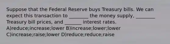 Suppose that the Federal Reserve buys Treasury bills. We can expect this transaction to ________ the money supply, ________ Treasury bill prices, and _______ interest rates. A)reduce;increase;lower B)increase;lower;lower C)increase;raise;lower D)reduce;reduce;raise