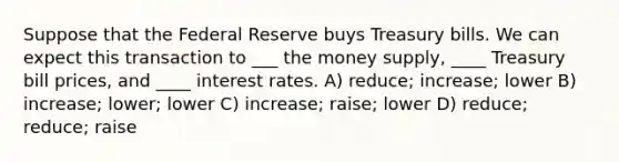 Suppose that the Federal Reserve buys Treasury bills. We can expect this transaction to ___ the money supply, ____ Treasury bill prices, and ____ interest rates. A) reduce; increase; lower B) increase; lower; lower C) increase; raise; lower D) reduce; reduce; raise