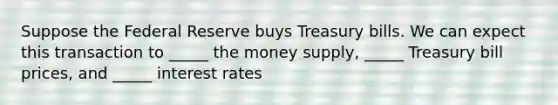 Suppose the Federal Reserve buys Treasury bills. We can expect this transaction to _____ the money supply, _____ Treasury bill prices, and _____ interest rates