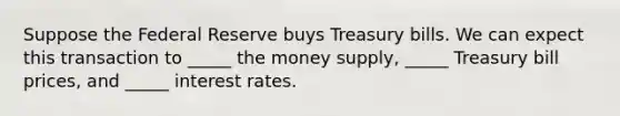 Suppose the Federal Reserve buys Treasury bills. We can expect this transaction to _____ the money supply, _____ Treasury bill prices, and _____ interest rates.