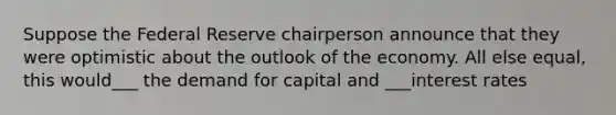 Suppose the Federal Reserve chairperson announce that they were optimistic about the outlook of the economy. All else equal, this would___ the demand for capital and ___interest rates