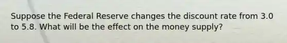 Suppose the Federal Reserve changes the discount rate from 3.0 to 5.8. What will be the effect on the money supply?