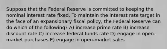 Suppose that the Federal Reserve is committed to keeping the nominal interest rate fixed. To maintain the interest rate target in the face of an expansionary fiscal policy, the Federal Reserve can do which of the following? A) increase prime rate B) increase discount rate C) increase federal funds rate D) engage in open-market purchases E) engage in open-market sales